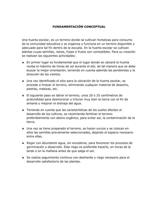 FUNDAMENTACIÓN CONCEPTUAL

Una huerta escolar, es un terreno donde se cultivan hortalizas para consumo
de la comunidad educativa y se organiza y funciona en un terreno disponible y
adecuado para tal fin dentro de la escuela. En la huerta escolar se cultivan
plantas cuyas semillas, raíces, hojas o frutos son comestibles. Para su creación
se realizan las siguientes actividades:
 En primer lugar es fundamental que el lugar donde se ubicará la huerta
reciba el máximo de horas de sol durante el día; de tal manera que se debe
buscar la mejor orientación, teniendo en cuenta además las pendientes y la
dirección de los vientos.
 Una vez identificado el sitio para la ubicación de la huerta escolar, se
procede a limpiar el terreno, eliminando cualquier material de desecho,
piedras, malezas, etc.
 El siguiente paso es labrar el terreno, unos 20 o 25 centímetros de
profundidad para desmoronar y triturar muy bien la tierra con el fin de
airearla y mejorar el drenaje del agua.
 Teniendo en cuenta que las características de los suelos afectan el
desarrollo de los cultivos, se recomienda fertilizar el terreno
preferiblemente con abono orgánico, para evitar así, la contaminación de la
tierra.
 Una vez se tiene preparado el terreno, se hacen surcos y se colocan en
ellos las semillas previamente seleccionadas, dejando el espacio necesario
entre ellas.
 Regar con abundante agua, sin excederse, para favorecer los procesos de
germinación y desarrollo. Este riego es preferible hacerlo, en horas de la
tarde o en la mañana antes de que salga el sol.
 Se realiza seguimiento continuo con deshierbe y riego necesario para el
desarrollo satisfactorio de las plantas.

 