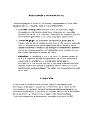METODOLOGÍA Y ARTICULACIÓN TIC

La metodología para el desarrollo del proyecto de huerta escolar en la Sede
Educativa Otovas, se llevará a cabo de la siguiente manera:
 Actividad Investigadora: comprende que los estudiantes hagan
observaciones, planteen interrogantes y encuentren las respuestas
haciendo uso de las TIC a su alcance, conectando así su aprendizaje con
la información generada y poder sacar sus propias conclusiones.
 Trabajo en grupo: los estudiantes se organizarán por grupos de
trabajo, rotando las actividades, intercambiando información y buscando
solución a los problemas que se vayan presentando. Para lograrlo se
realizarán debates de modo que se manejen diferentes formas de tomar
decisiones en grupo, preparen actividades distintas y sean los mismos
estudiantes verdaderos actores en esta tarea.
 Globalidad: la creación de la huerta escolar es un recurso transversal
en el que se pueden abordar múltiples temas de estudio, mediante la
experiencia con el entorno y la incorporación de los recursos
tecnológicos, lo que permite descubrir e interpretar más claramente la
realidad en la cual se percibe la globalidad de la naturaleza, en la que
los elementos que la constituyen interactúan y se comunican como parte
de un todo.

EVALUACIÓN
El proceso se evaluará de forma continua, desde el planteamiento del
proyecto, su organización, ejecución y mantenimiento de la huerta escolar,
terminando con la valoración de las diferentes actividades realizadas por los
estudiantes durante todo el desarrollo del proyecto, centrada en el aprendizaje
de procedimientos y actitudes como la observación, responsabilidad,
creatividad, cooperación y uso adecuado y aprovechamiento de las TIC.

 