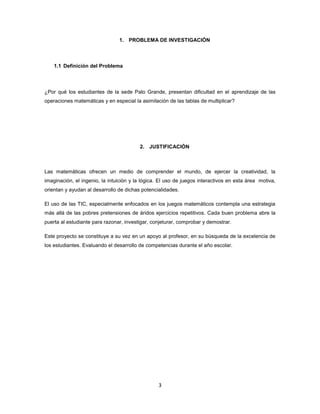 1. PROBLEMA DE INVESTIGACIÓN



    1.1 Definición del Problema



¿Por qué los estudiantes de la sede Palo Grande, presentan dificultad en el aprendizaje de las
operaciones matemáticas y en especial la asimilación de las tablas de multiplicar?




                                         2. JUSTIFICACIÓN



Las matemáticas ofrecen un medio de comprender el mundo, de ejercer la creatividad, la
imaginación, el ingenio, la intuición y la lógica. El uso de juegos interactivos en esta área motiva,
orientan y ayudan al desarrollo de dichas potencialidades.

El uso de las TIC, especialmente enfocados en los juegos matemáticos contempla una estrategia
más allá de las pobres pretensiones de áridos ejercicios repetitivos. Cada buen problema abre la
puerta al estudiante para razonar, investigar, conjeturar, comprobar y demostrar.

Este proyecto se constituye a su vez en un apoyo al profesor, en su búsqueda de la excelencia de
los estudiantes. Evaluando el desarrollo de competencias durante el año escolar.




                                                 3
 