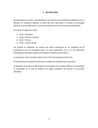 3. METODOLOGÍA.



Se desarrollara por niveles, esto atendiendo y de acuerdo con los estándares establecidos por el
Ministerio de Educación Nacional, es decir que para cada grado se utilizara una estrategia
diferente, ya que se debe tener en cuenta las edades de los alumnos en estos procedimientos.

Se crearan los siguientes niveles:

        Nivel 1. Preescolar
        Nivel 2. Primero y segundo
        Nivel 3. Tercero
        Nivel 4. Cuarto y Quinto

Las pruebas se elaboraran de manera que pueda evidenciarse en los resultados de las
competencias que los estudiantes tienen en cada pensamiento, con el fin de implementar
estrategias para fortalecer aquellos que presenten resultados menos buenos.

La prueba para cada nivel debe contener como mínimo 20 preguntas y máximo 50.

El docente será el encargado de seleccionar y clasificar las preguntas que se aplicarán.

La aplicación de pruebas se desarrollarán en los salones y las pruebas externas de competencia
se desarrollara en la sala de sistemas con juegos interactivos de acuerdo a las pruebas
estudiadas.




                                                 4
 
