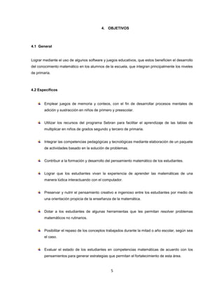 4. OBJETIVOS



4.1 General


Lograr mediante el uso de algunos software y juegos educativos, que estos beneficien el desarrollo
del conocimiento matemático en los alumnos de la escuela, que integran principalmente los niveles
de primaria.



4.2 Específicos


        Emplear juegos de memoria y conteos, con el fin de desarrollar procesos mentales de
        adición y sustracción en niños de primero y preescolar.


        Utilizar los recursos del programa Sebran para facilitar el aprendizaje de las tablas de
        multiplicar en niños de grados segundo y tercero de primaria.


        Integrar las competencias pedagógicas y tecnológicas mediante elaboración de un paquete
        de actividades basado en la solución de problemas.


        Contribuir a la formación y desarrollo del pensamiento matemático de los estudiantes.


        Lograr que los estudiantes vivan la experiencia de aprender las matemáticas de una
        manera lúdica interactuando con el computador.


        Preservar y nutrir el pensamiento creativo e ingenioso entre los estudiantes por medio de
        una orientación propicia de la enseñanza de la matemática.


        Dotar a los estudiantes de algunas herramientas que les permitan resolver problemas
        matemáticos no rutinarios.


        Posibilitar el repaso de los conceptos trabajados durante la mitad o año escolar, según sea
        el caso.


        Evaluar el estado de los estudiantes en competencias matemáticas de acuerdo con los
        pensamientos para generar estrategias que permitan el fortalecimiento de esta área.



                                                 5
 