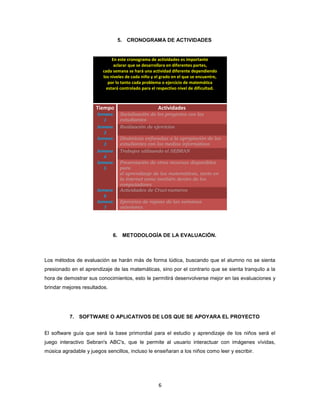 5. CRONOGRAMA DE ACTIVIDADES


                              En este cronograma de actividades es importante
                               aclarar que se desarrollara en diferentes partes,
                         cada semana se hará una actividad diferente dependiendo
                         los niveles de cada niño y el grado en el que se encuentre,
                            por lo tanto cada problema o ejercicio de matemática
                           estará controlado para el respectivo nivel de dificultad.



                      Tiempo                         Actividades
                      Semana     Socialización de los proyectos con los
                         1       estudiantes
                      Semana     Realización de ejercicios
                         2
                      Semana     Dinámicas enfocadas a la apropiación de los
                         3       estudiantes con los medios informáticos
                      Semana     Trabajos utilizando el SEBRAN
                         4
                      Semana     Presentación de otros recursos disponibles
                         5       para
                                 el aprendizaje de las matemáticas, tanto en
                                 la internet como también dentro de los
                                 computadores
                      Semana     Actividades de Cruci-numeros
                         6
                      Semana     Ejercicios de repaso de las semanas
                         7       anteriores




                              6. METODOLOGÍA DE LA EVALUACIÓN.



Los métodos de evaluación se harán más de forma lúdica, buscando que el alumno no se sienta
presionado en el aprendizaje de las matemáticas, sino por el contrario que se sienta tranquilo a la
hora de demostrar sus conocimientos, esto le permitirá desenvolverse mejor en las evaluaciones y
brindar mejores resultados.




          7. SOFTWARE O APLICATIVOS DE LOS QUE SE APOYARA EL PROYECTO


El software guía que será la base primordial para el estudio y aprendizaje de los niños será el
juego interactivo Sebran's ABC's, que le permite al usuario interactuar con imágenes vívidas,
música agradable y juegos sencillos, incluso le enseñaran a los niños como leer y escribir.




                                                     6
 