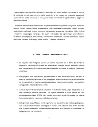 Hay doce ejercicios diferentes. Seis ejercicios simples, con cuatro posibles respuestas. Al escoger
la respuesta correcta aparecerá un carita sonriente, si se escoge una respuesta equivocada
aparecerá una carita frunciendo el seño, pero dando nuevamente la oportunidad de elegir una
respuesta correcta.


También se utilizaran otros medios como Imágenes entre ellas diapositivas, fotografías, materiales
sonoros (audio): casetes, discos, programas de radio, Materiales audiovisuales (vídeo): montajes
audiovisuales, películas, vídeos, programas de televisión, programas informáticos (CD u on-line)
educativos: videojuegos, lenguajes de autor, actividades de aprendizaje, presentaciones
multimedia, enciclopedias, animaciones y simulaciones interactivas, servicios telemáticos: páginas
web, foros, unidades didácticas y cursos on-line, TV y vídeo interactivos.




                            8. CONCLUSIONES Y RECOMENDACIONES




        El proyecto aula Inteligente supone un cambio importante en la forma de abordar la
        enseñanza y sus métodos pueden ser aplicadas en cualquier entorno educativo, siempre
        que cumpla las condiciones mínimas ya establecidas en lo que se refiere a condiciones
        materiales.


        Este proyecto tiene implicaciones que trascienden el mero ámbito educativo y por tanto es
        esencial medir el impacto real de las actuaciones, analizar sus métodos y procedimientos
        de forma que toda la experiencia positiva pueda ser rápidamente replicada, y las negativas
        corregidas los más rápidamente posible.


        Aunque el proyecto contempla la utilización de materiales como juegos disponibles en la
        red a través de algunos servidores,       un objetivo deseable es poder instalar en cada
        computador el software SEBRA, para que los alumnos no tengan dificultades a la hora de
        tener acceso a la red y sea más productivo su tiempo.


        Este proyecto se justifica de forma importante por los cambios de modelos pedagógicos
        que ha supuesto la invasión tecnológica en nuestra vida cotidiana. Uno de los aspectos
        que ha transformado más profundamente nuestra vida es la facilidad de conectarse a la
        red y el acceso a la información.



                                                  7
 