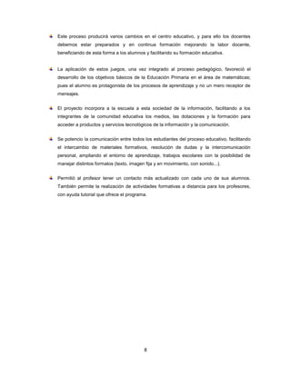 Este proceso producirá varios cambios en el centro educativo, y para ello los docentes
debemos estar preparados y en continua formación mejorando la labor docente,
beneficiando de esta forma a los alumnos y facilitando su formación educativa.


La aplicación de estos juegos, una vez integrado al proceso pedagógico, favoreció el
desarrollo de los objetivos básicos de la Educación Primaria en el área de matemáticas;
pues el alumno es protagonista de los procesos de aprendizaje y no un mero receptor de
mensajes.


El proyecto incorpora a la escuela a esta sociedad de la información, facilitando a los
integrantes de la comunidad educativa los medios, las dotaciones y la formación para
acceder a productos y servicios tecnológicos de la información y la comunicación.


Se potencio la comunicación entre todos los estudiantes del proceso educativo, facilitando
el intercambio de materiales formativos, resolución de dudas y la intercomunicación
personal, ampliando el entorno de aprendizaje, trabajos escolares con la posibilidad de
manejar distintos formatos (texto, imagen fija y en movimiento, con sonido...).


Permitió al profesor tener un contacto más actualizado con cada uno de sus alumnos.
También permite la realización de actividades formativas a distancia para los profesores,
con ayuda tutorial que ofrece el programa.




                                          8
 