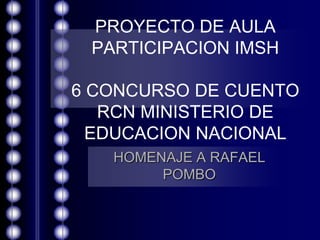 PROYECTO DE AULA
 PARTICIPACION IMSH

6 CONCURSO DE CUENTO
   RCN MINISTERIO DE
  EDUCACION NACIONAL
   HOMENAJE A RAFAEL
        POMBO
 