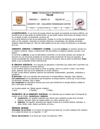 SANTIAGO DE CALI
AREA: TECNOLOGIA E INFORMATICA
TALLER
PERIODO 1 GRADO 10- EQUIPO Nº _____
DOCENTE: ESP. GUILLERMO MONDRAGON CASTRO
LICEO
DEPARTAMENTAL
Versión: Fecha: 31/01/2011 Página Código:
LA ELECTRICIDA D: es una forma de energía natural que puede ser producida de manera artificial, y se
caracteriza por su gran poder de transformación, ya que puede originar otras formas de energía como la
luz, el sonido, el calor, el movimiento, la fuerza, etc.
La corriente eléctrica es otra de sus aplicaciones: consiste en un flujo de electrones que se desplazan
sobre un hilo conductor. Generada en centrales eléctricas y transportada a las distintas terminales
mediante cables formados por hilos de metal aislados por los que circulan los electrones a la velocidad
de la luz.
CORRIENTE CONTINUA Y CORRIENTE ALTERNA: la corriente continua se mantiene siempre con
un impulso constante, regular y unidireccional (del polo positivo al negativo) ejemplo, una pila, o una
batería.
La corriente es alterna, ya que los alternadores transmiten a la red cortos impulsos que cambian de
dirección con una frecuencia constante (la corriente cambia de dirección 50 veces por segundo), el
cambio de polaridad por unidad de tiempo se denomina frecuencia. Aquí los polos se denominan fases
debido a que la polaridad cambia continuamente.
EL CIRCUITO ELECTRICO: es el conjunto de operadores o elementos que unidos entre si permiten una
circulación de electrones (corriente eléctrica)
Si una corriente eléctrica circula desde un punto de partida, recorre un camino y vuelve a ese mismo
punto, podemos decir que se ha establecido un circuito eléctrico.
En todo circuito eléctrico podemos observar tres elementos fundamentales: generador, conductores y
receptores.
El generador o pila es el operador que proporciona la energía eléctrica. Ejemplos: pilas, baterías,...
Los conductores son los operadores que transportan la energía eléctrica. Camino por el cual circulan
los electrones. Ejemplos: hilos y cables.
Los receptores son operadores diversos que sirven para transformar la energía eléctrica recibida en
otro u otros tipos de energía.
Los circuitos pueden ser: (Dibuja algunos modelos)
1. serie 2. Paralelo 3. Mixtos
TRANSPORTE DE LA CORRIENTE ELECTRICA: los materiales que se emplean para el transporte de
energía son de 2 tipos: conductores y aislantes
1. conductores: son aquellos materiales que ofrecen poca resistencia al paso de la corriente
eléctrica. ejemplos: todos los metales (plata, oro, cobre, aluminio, etc.).
2. aislantes: son aquellos materiales que impiden el paso de la corriente eléctrica. Ejemplos: el
vidrio, ámbar, seda, madera, porcelana, aire seco...
TÉRMINOS BÁSICOS:
Intensidad de corriente: es el numero de electrones que pasan por un punto cualquiera del conductor
en la unidad de tiempo (en un segundo) I = N/T
Fuerza electromotriz: es la fuerza que mueve los electrones  FEM 
 