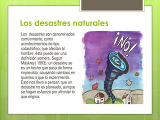 Los desastres naturales
Los desastres son denominados
comúnmente, como
acontecimientos de tipo
catastrófico, que afectan al
hombre, ésta puede ser una
definición somera. Según
Maskrey( 1993), un desastre se
es un hecho que pasa de forma
imprevista, causando cambios en
quienes o que lo experimenta.
Esto nos lleva a pensar, que un
desastre no es planeado, aunque
se hagan esfuerzo por afrontar lo
que origina.
 