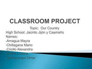 CLASSROOM PROJECT,[object Object],Topic:  Our Country     ,[object Object],High School: Jacinto Jijón y Caamaño,[object Object],Names: ,[object Object],[object Object]