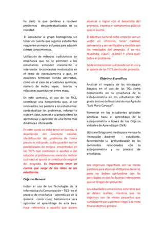 ha dado lo que conlleva a resolver 
problemas descontextualizados de su 
realidad. 
El considerar al grupo homogéneo sin 
tener en cuenta que algunos estudiantes 
requieren un mayor esfuerzo para adquirir 
ciertos conocimientos. 
Utilización de métodos tradicionales de 
enseñanza que no le permiten a los 
estudiantes entender claramente e 
interpretar los conceptos involucrados en 
el tema de estequiometria y que, en 
ocasiones terminan siendo abstractos, 
como en el caso de ecuaciones químicas, 
número de moles, leyes, teorías y 
relaciones cuantitativas entre masa, 
En este contexto, el uso de las TICS, 
constituye una herramienta que, al ser 
innovadora, les permite a los estudiantes: 
contextualizar los problemas, reforzar lo 
visto en clase, avanzar a su propio ritmo de 
aprendizaje y aprender de una forma más 
dinámica e interesante. 
En este punto se debe tener en cuenta, la 
descripción del contexto escolar, 
identificación del problema de forma 
precisa e indicando cuáles pueden ser las 
posibilidades de mejora encontradas en 
las TIC’S que potencian o ayudan a dar 
solución al problema en mención. Indicar 
cuál será el aporte o contribución original 
del proyecto. Es importante tener en 
cuenta que surge de las ideas de los 
estudiantes. 
Objetivo General 
Incluir el uso de las Tecnologías de la 
Informática y la Comunicación – TICS- en el 
proceso de enseñanza – aprendizaje de la 
química como como herramienta para 
optimizar el aprendizaje de esta área. 
Hace referencia a aquello que quiere 
alcanzar o lograr con el desarrollo del 
proyecto, expresa el compromiso público 
que se asume. 
El Objetivo General debe empezar con un 
verbo en infinitivo, tener claridad, 
coherencia y ser verificable y medible con 
los resultados del proyecto. A su vez, 
responda: ¿Qué?, ¿Cómo? Y ¿Para qué? 
Sobre el problema. 
Se debe mencionar cuál puede ser el uso y 
el aporte de las TIC’S dentro del proyecto. 
Objetivos Específicos 
Analizar el impacto de las estrategias 
basadas en el uso de las TICs como 
herramienta en la enseñanza de la 
estequiometria en los estudiantes del 
grado decimo del Instituto técnico Agrícola 
“Luis María Carvajal”. 
Fomentar en los estudiantes actitudes 
positivas hacia el aprendizaje de la 
estequiometria a través de los Objetos 
virtuales de Aprendizaje (OVA) 
Utilizar el blog como medio para mejorar la 
interacción docente - estudiante, 
favoreciendo la profundización de los 
contenidos relacionados con la 
estequiometria y su proceso de 
enseñanza. 
Los Objetivos Específicos son las metas 
parciales para alcanzar el Objetivo General, 
pero no deben confundirse con las 
actividades ni con las buenas intenciones 
que se tengan del proyecto. 
Las actividades son acciones concretas que 
se deben realizar, mientras que los 
objetivos son las metas pequeñas que 
sumadas me van a permitir llegar a la meta 
final u objetivo general. 
 