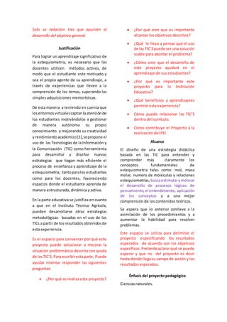 Solo se redactan tres que apunten al 
desarrollo del objetivo general. 
Justificación 
Para lograr un aprendizaje significativo de 
la estequiometria, es necesario que los 
docentes utilicen métodos activos, de 
modo que el estudiante este motivado y 
sea el propio agente de su aprendizaje, a 
través de experiencias que lleven a la 
comprensión de los temas, superando las 
simples adquisiciones memorísticas. 
De esta manera y teniendo en cuenta que 
los entornos virtuales captan la atención de 
los estudiantes motivándolos a gestionar 
de manera autónoma su propio 
conocimiento y mejorando su creatividad 
y rendimiento académico [1],se propone el 
uso de las Tecnologías de la Información y 
la Comunicación (TIC) como herramienta 
para desarrollar y diseñar nuevas 
estrategias que hagan más eficiente el 
proceso de enseñanza y aprendizaje de la 
estequiometria, tanto para los estudiantes 
como para los docentes, favoreciendo 
espacios donde el estudiante aprenda de 
manera estructurada, dinámica y activa. 
En la parte educativa se justifica en cuanto 
a que en el Instituto Técnico Agrícola, 
pueden desarrollarse otras estrategias 
metodológicas basadas en el uso de las 
TICs a partir de los resultados obtenidos de 
esta experiencia. 
Es el espacio para convencer por qué este 
proyecto puede solucionar o mejorar la 
situación problemática descrita con ayuda 
de las TIC’S. Para escribir esta parte, Puede 
ayudar intentar responder las siguientes 
preguntas: 
 ¿Por qué se realiza este proyecto? 
 ¿Por qué cree que es importante 
alcanzar los objetivos descritos? 
 ¿Qué le lleva a pensar que el uso 
de las TIC’S puede ser una solución 
viable para abordar el problema? 
 ¿Cómo cree que el desarrollo de 
este proyecto ayudará en el 
aprendizaje de sus estudiantes? 
 ¿Por qué es importante este 
proyecto para la Institución 
Educativa? 
 ¿Qué beneficios y aprendizajees 
permite esta experiencia? 
 Cómo puede relacionar las TIC’S 
dentro del currículo. 
 Cómo contribuye el Proyecto a la 
realización del PEI 
Alcance 
El diseño de una estrategia didáctica 
basada en las TIC para entender y 
comprender más claramente los 
conceptos fundamentales de 
estequiometria tales como: mol, masa 
molar, numero de moléculas y relaciones 
estequiometrias, busca estimular y motivar 
el desarrollo de procesos lógicos de 
pensamiento, el entendimiento, aplicación 
de los conceptos y a una mejor 
comprensión de los contenidos teóricos. 
Se espera que lo anterior conlleve a la 
asimilación de los procedimientos y a 
aumentar la habilidad para resolver 
problemas. 
Este espacio se utiliza para delimitar el 
proyecto especificando los resultados 
esperados de acuerdo con los objetivos 
específicos. Pretende aclarar qué se puede 
esperar y que no del proyecto es decir 
hasta donde llega su campo de acción y los 
resultados esperados. 
Énfasis del proyecto pedagógico 
Ciencias naturales. 
 