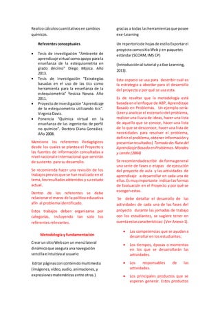 Realizo cálculos cuantitativos en cambios 
químicos. 
Referentes conceptuales 
 Tesis de investigación “Ambiente de 
aprendizaje virtual como apoyo para la 
enseñanza de la estequiometria en 
grado décimo” Diego Mojica. Año 
2013. 
 Tesis de investigación “Estrategias 
basadas en el uso de las tics como 
herramienta para la enseñanza de la 
estequiometria” Yessica Novoa. Año 
2011. 
 Proyecto de investigación “Aprendizaje 
de la estequiometria utilizando tics”. 
Virginia Davis. 
 Ponencia “Química virtual en la 
enseñanza de las ingenierías de perfil 
no químico”. Doctora Diana González. 
Año 2008. 
Mencione los referentes Pedagógicos 
desde los cuales se plantea el Proyecto y 
las fuentes de información consultadas a 
nivel nacional e internacional que servirán 
de sustento para su desarrollo. 
Se recomienda hacer una revisión de los 
trabajos previos que se han realizado en el 
tema, los resultados obtenidos y su estado 
actual. 
Dentro de los referentes se debe 
relacionar el marco de la política educativa 
afín al problema identificado. 
Estos trabajos deben organizarse por 
categorías, incluyendo tan solo los 
referentes relevantes. 
Metodología y fundamentación 
Crear un sitio Web con un menú lateral 
dinámico que asegura una navegación 
sencilla e intuitiva al usuario 
Editar páginas con contenido multimedia 
(imágenes, vídeo, audio, animaciones, y 
expresiones matemáticas entre otras.) 
gracias a todas las herramientas que posee 
exe-Learning 
Un repertorio de hojas de estilo Exportar el 
proyecto como sitio Web y en paquetes 
estándar (SCORM, IMS CP) 
(Introducción al tutorial y a Exe Learning, 
2013). 
Este espacio se usa para describir cuál es 
la estrategia a abordar para el desarrollo 
del proyecto y por qué se usa esta. 
Es de resaltar que la metodología está 
basada en el enfoque de ABP, Aprendizaje 
Basado en Problemas. Un ejemplo sería: 
(Leer y analizar el escenario del problema, 
realizar una lluvia de ideas, hacer una lista 
de aquello que se conoce, hacer una lista 
de lo que se desconoce, hacer una lista de 
necesidades para resolver el problema, 
definir el problema, obtener información y 
presentar resultados) Tomado de: Ruta del 
Aprendizaje Basado en Problemas. Morales 
y Landa (2004) 
Se recomienda describir de forma general 
una serie de fases o etapas de ejecución 
del proyecto de aula y las actividades de 
aprendizaje a desarrollar en cada una de 
ellas. Es muy importante indicar las formas 
de Evaluación en el Proyecto y por qué se 
escogen estas. 
Se debe detallar el desarrollo de las 
actividades de cada una de las fases del 
proyecto durante las jornadas de trabajo 
con los estudiantes, se sugiere tener en 
cuenta estas características: (Ver Anexo 1). 
 Las competencias que se ayudan a 
desarrollar en los estudiantes; 
 Los tiempos, épocas o momentos 
en los que se desarrollarán las 
actividades. 
 Los responsables de las 
actividades. 
 Los principales productos que se 
esperan generar. Estos productos 
 