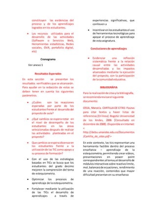constituyen las evidencias del 
proceso y de los aprendizajes 
logrados en los estudiantes. 
 Los recursos utilizados para el 
desarrollo de las actividades 
(Software o Servicios Web, 
Herramientas estadísticas, Redes 
sociales, OVA, portafolio digital, 
etc) 
Cronograma 
Ver anexo 1 
Resultados Esperados 
En esta sección se presentan los 
resultados verificables que se alcanzarán. 
Para ayudar en la redacción de estas se 
deben tener en cuenta los siguientes 
parámetros. 
 ¿Cuáles son las reacciones 
esperadas por parte de los 
estudiantes frente al desarrollo del 
proyecto de aula? 
 ¿Qué cambios se espera notar en 
el nivel de desempeño de los 
estudiantes en las áreas 
seleccionadas después de realizar 
las actividades planteadas en el 
proyecto? 
 Que cambios se espera observar en 
los estudiantes frente a la 
utilización de las TIC como apoyo a 
su proceso de formación? 
 Con el uso de las estrategias 
basadas en TICs se busca que los 
estudiantes del grado decimo 
mejoren la comprensión del tema 
de estequiometria. 
 Optimizar los procesos de 
aprendizaje de la estequiometria. 
 Fortalecer mediante la utilización 
de las TICs el desarrollo de 
aprendizajes a través de 
experiencias significativas, que 
conlleven a 
 Incentivar en los estudiantes el uso 
de herramientas tecnológicas para 
apoyar el proceso de aprendizaje 
de esta asignatura. 
Conclusiones de aprendizajes 
 Evidenciar una reflexión 
sistemática frente a la relación 
causal entre las actividades 
desarrolladas y los impactos 
alcanzados mediante la ejecución 
del proyecto, con la participación 
de la comunidad educativa. 
BIBLIOGRÁFIA 
Para la realización de citas y la bibliografía, 
se recomienda revisar el siguiente 
documento: 
OSSA, Marcela. CARTILLA DE CITAS: Pautas 
para citar textos y hacer listas de 
referencias [En línea]. Bogotá: Universidad 
de los Andes, 2006 [Consultado en 
diciembre de 2008]. Disponible en Internet: 
< 
http://debu.uniandes.edu.co/Documentos 
/Cartilla_de_citas.pdf > 
En este contexto, las tics representan una 
herramienta factible dentro del proceso 
enseñanza – aprendizaje de la 
estequiometria, permitiendo crear videos, 
presentaciones en power point 
correspondientes al tema y el desarrollo de 
módulos interactivos sobre reactivo limite, 
mol, balanceo de ecuaciones, rendimiento 
de una reacción, contenidos que mayor 
dificultad presentan en su enseñanza 
 