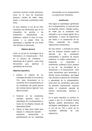 ocasiones terminan siendo abstractos, 
como en el caso de ecuaciones 
químicas, número de moles, leyes, 
teorías y relaciones cuantitativas entre 
masa. 
En este contexto, el uso de las TICS, 
constituye una herramienta que, al ser 
innovadora, les permite a los 
estudiantes: contextualizar los 
problemas, reforzar lo visto en clase, 
avanzar a su propio ritmo de 
aprendizaje y aprender de una forma 
más dinámica e interesante. 
Objetivo General 
Incluir el uso de las Tecnologías de la 
Informática y la Comunicación – TICS-en 
el proceso de enseñanza – 
aprendizaje de la química como como 
herramienta para optimizar el 
aprendizaje de esta área. 
Objetivos Específicos 
 Analizar el impacto de las 
estrategias basadas en el uso de las 
TICs como herramienta en la 
enseñanza de la estequiometria en 
los estudiantes del grado decimo 
del Instituto técnico Agrícola “Luis 
María Carvajal”. 
 Fomentar en los estudiantes 
actitudes positivas hacia el 
aprendizaje de la estequiometria a 
través de los Objetos virtuales de 
Aprendizaje (OVA) 
 Utilizar el blog como medio para 
mejorar la interacción docente - 
estudiante, favoreciendo la 
profundización de los contenidos 
relacionados con la estequiometria 
y su proceso de enseñanza. 
Justificación 
Para lograr un aprendizaje significativo 
de la estequiometria, es necesario que 
los docentes utilicen métodos activos, 
de modo que el estudiante este 
motivado y sea el propio agente de su 
aprendizaje, a través de experiencias 
que lleven a la comprensión de los 
temas, superando las simples 
adquisiciones memorísticas. 
De esta manera y teniendo en cuenta 
que los entornos virtuales captan la 
atención de los estudiantes 
motivándolos a gestionar de manera 
autónoma su propio conocimiento y 
mejorando su creatividad y 
rendimiento académico [1],se propone 
el uso de las Tecnologías de la 
Información y la Comunicación (TIC) 
como herramienta para desarrollar y 
diseñar nuevas estrategias que hagan 
más eficiente el proceso de enseñanza 
y aprendizaje de la estequiometria, 
tanto para los estudiantes como para 
los docentes, favoreciendo espacios 
donde el estudiante aprenda de 
manera estructurada, dinámica y 
activa. 
En la parte educativa se justifica en 
cuanto a que en el Instituto Técnico 
Agrícola, pueden desarrollarse otras 
estrategias metodológicas basadas en 
el uso de las TICs a partir de los 
resultados obtenidos de esta 
experiencia. 
 