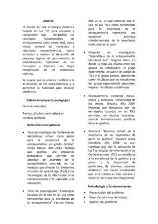 Alcance 
El diseño de una estrategia didáctica 
basada en las TIC para entender y 
comprender más claramente los 
conceptos fundamentales de 
estequiometria tales como: mol, masa 
molar, numero de moléculas y 
relaciones estequiometrias, busca 
estimular y motivar el desarrollo de 
procesos lógicos de pensamiento, el 
entendimiento, aplicación de los 
conceptos y favorece una mejor 
comprensión de los contenidos 
teóricos. 
Se espera que lo anterior conlleve a la 
asimilación de los procedimientos y a 
aumentar la habilidad para resolver 
problemas. 
Énfasis del proyecto pedagógico 
Ciencias naturales. 
Realizo cálculos cuantitativos en 
cambios químicos. 
Referentes conceptuales 
 Tesis de investigación “Ambiente de 
aprendizaje virtual como apoyo 
para la enseñanza de la 
estequiometria en grado décimo” 
Diego Mojica. Año 2013. Trabajo 
que plantea una propuesta 
pedagógica que permite un 
abordaje de aspectos de la 
estequiometría centrado en las 
ventajas que ofrecen los ambientes 
virtuales de aprendizaje (AVA) y las 
Tecnologías de la Información y las 
Comunicaciones (TIC) aplicadas a la 
educación. 
 Tesis de investigación “Estrategias 
basadas en el uso de las tics como 
herramienta para la enseñanza de 
la estequiometria” Yessica Novoa. 
Año 2011, la cual concluye que el 
uso de las TICs como herramienta 
para la enseñanza de la 
estequiometria representa una 
excelente actividad 
complementaria de la enseñanza 
tradicional en el aula. 
 Proyecto de investigación 
“Aprendizaje de la estequiometria 
utilizando tics”. Virginia Davis. En 
donde se hizo una prueba entre dos 
grupos de estudiantes, el grupo 
experimental al cual se les aplico las 
TICs y el grupo control, obteniendo 
como resultado que los estudiantes 
del grupo experimental obtuvieron 
mejores resultados académicos. 
 Estequiometria contando masas, 
moles y partículas. Universidad de 
los Andes. Grisolia. Año 2009. 
Proyecto que demuestra que las 
estrategias basadas en las TICs 
permiten, en muchas ocasiones, 
realizar demostraciones prácticas 
de la asignatura. 
 Ponencia “Química virtual en la 
enseñanza de las ingenierías de 
perfil no químico”. Doctora Diana 
González. Año 2008. La cual 
concluye que con la aplicación de 
las Tecnologías de Información y las 
Comunicaciones (TIC) se contribuye 
a la enseñanza de la química y se 
ponen a la disposición de 
profesores, de alumnos, recursos 
didácticos que hacen comprender 
que esta ciencia es más cercana a 
nosotros de lo que nos imaginamos 
Metodología y fundamentación 
 Presentación del problema 
 Creación del clima de trabajo 
 Análisis del problema 
 