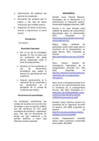  Interiorización del problema por 
parte de los estudiantes 
 Descripción del producto que se 
espera y del tipo de tareas 
interactivas que se deben realizar 
 Asignación de tareas (interactuar, 
analizar y experimentar en forma 
virtual) 
Cronograma 
Ver anexo 1 
Resultados Esperados 
 Con el uso de las estrategias 
basadas en TICs se busca que 
los estudiantes del grado 
decimo comprendan mejor el 
tema de estequiometria. 
 Incentivar en los estudiantes el 
uso de herramientas 
tecnológicas para apoyar el 
proceso de aprendizaje de esta 
asignatura. 
 Impactar positivamente en la 
motivación de los estudiantes y 
por consiguiente en la 
percepción de la calidad de 
enseñanza que reciben. 
Conclusiones de aprendizajes 
Los estudiantes manifestaron que 
estaban de acuerdo con el uso de estas 
tecnologías y que les gustaría emplear 
con más frecuencia las TICs como 
estrategias de enseñanza – aprendizaje, 
pues este tipo de herramienta les 
brinda una gran motivación y les 
permite divertirse y hacer algo 
diferente mientras aprenden. 
BIBLIOGRÁFIA 
Salcedo, Laura; Villareal Mauricio. 
Tecnologías de la información y la 
comunicación en educación química. 
Universidad Pedagógica Nacional. 2007. 
Rosario J, las aulas virtuales como 
modelos de gestión del conocimiento. 
Observatorio para la cibersociedad. 
2013. Disponible en 
http://www.cibersociedad.net/archivo/ 
articulo.php?art=231 
Mojica, Diego. Ambiente de 
aprendizaje virtual como apoyo para la 
enseñanza de la estequiometria en 
grado décimo. 2013. Disponible en 
internet en 
http://www.bdigital.unal.edu.co/39558 
/ 
Davis, Virginia. Proyecto de 
investigación “Aprendizaje de la 
estequiometria utilizando tics”. Año 
2010. Disponible en 
http://es.slideshare.net/virginiadavisw/ 
aprendizaje-de-la-estequiometra-utilizando- 
tic 
Nova, Yessica. Estrategias basadas en el 
uso de las tics como herramienta para 
la enseñanza de la estequiometria 
Yessica. Año 2011. Disponible en i 
http://tesis.ula.ve/pregrado/tde_arquiv 
os/35/TDE-2012-09-26T21:18:34Z- 
1794/Publico/novoayessica.pdf 
González, Diana. Química virtual en la 
enseñanza de las ingenierías de perfil 
no químico. Año 2008. Disponible en 
internet en 
http://cvi.mes.edu.cu/peduniv/index.p 
hp/peduniv/article/view/480 
Grisolia, Estequiometria contando 
masas, moles y partículas. Universidad 
de los Andes. Año 2009. 
 