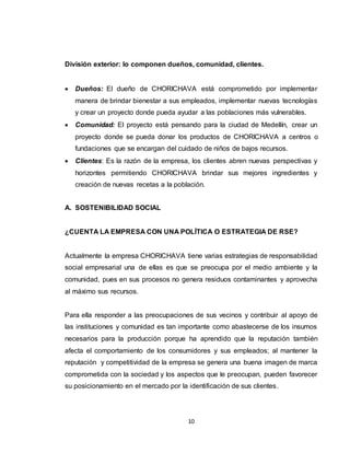 10
División exterior: lo componen dueños, comunidad, clientes.
 Dueños: El dueño de CHORICHAVA está comprometido por implementar
manera de brindar bienestar a sus empleados, implementar nuevas tecnologías
y crear un proyecto donde pueda ayudar a las poblaciones más vulnerables.
 Comunidad: El proyecto está pensando para la ciudad de Medellín, crear un
proyecto donde se pueda donar los productos de CHORICHAVA a centros o
fundaciones que se encargan del cuidado de niños de bajos recursos.
 Clientes: Es la razón de la empresa, los clientes abren nuevas perspectivas y
horizontes permitiendo CHORICHAVA brindar sus mejores ingredientes y
creación de nuevas recetas a la población.
A. SOSTENIBILIDAD SOCIAL
¿CUENTA LA EMPRESA CON UNA POLÍTICA O ESTRATEGIA DE RSE?
Actualmente la empresa CHORICHAVA tiene varias estrategias de responsabilidad
social empresarial una de ellas es que se preocupa por el medio ambiente y la
comunidad, pues en sus procesos no genera residuos contaminantes y aprovecha
al máximo sus recursos.
Para ella responder a las preocupaciones de sus vecinos y contribuir al apoyo de
las instituciones y comunidad es tan importante como abastecerse de los insumos
necesarios para la producción porque ha aprendido que la reputación también
afecta el comportamiento de los consumidores y sus empleados; al mantener la
reputación y competitividad de la empresa se genera una buena imagen de marca
comprometida con la sociedad y los aspectos que le preocupan, pueden favorecer
su posicionamiento en el mercado por la identificación de sus clientes.
 