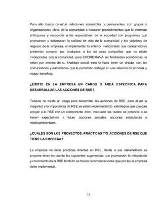 11
Para ello busca construir relaciones sostenibles y permanentes con grupos y
organizaciones clave de la comunidad e instaurar procedimientos que le permitan
anticiparse y responder a las expectativas de la sociedad con programas que
promuevan y fortalezcan la calidad de vida de la comunidad y los objetivos de
negocio de la empresa, al implementar lo anterior mencionado sus consumidores
preferirán comprar sus productos a los de otras compañías que no están
involucradas con la comunidad, para CHORICHAVA las finalidades económicas no
están por encima de su finalidad social, esto la hace tener un vínculo con las
comunidades y autoridades que le permitirán trabajar en una relación de armonía y
mutuo beneficio.
¿EXISTE EN LA EMPRESA UN CARGO O ÁREA ESPECÍFICA PARA
DESARROLLAR LAS ACCIONES DE RSE?
Todavía no existe un cargo para desarrollar las acciones de RSE, pero al ver la
magnitud y la importancia de RSE se están implementando estrategias que puedan
apoyar a la RSE con un componente ético, mediante las cuales se potencia o se
tienen expectativas a futuro acciones sociales, acciones estatutarias o
medioambientales.
¿CUÁLES SON LOS PROYECTOS, PRÁCTICAS Y/O ACCIONES DE RSE QUE
TIENE LA EMPRESA?
La empresa no tiene practicas directas en RSE, frente a sus stakeholders se
propone tener en cuenta las siguientes sugerencias que promueven la integración
y crecimiento de la RSE también se hacen recomendaciones que por ley la empresa
debe implementar.
 