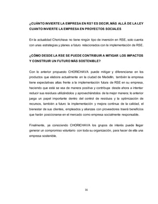 16
¿CUÁNTO INVIERTE LA EMPRESA EN RS? ES DECIR, MÁS ALLÁ DE LA LEY
CUANTO INVIERTE LA EMPRESA EN PROYECTOS SOCIALES
En la actualidad Chorichava no tiene ningún tipo de inversión en RSE, solo cuenta
con unas estrategias y planes a futuro relacionados con la implementación de RSE.
¿CÓMO DESDE LA RSE SE PUEDE CONTRIBUIR A MITIGAR LOS IMPACTOS
Y CONSTRUIR UN FUTURO MÁS SOSTENIBLE?
Con lo anterior propuesto CHORICHAVA puede mitigar y diferenciarse en los
productos que elabora actualmente en la ciudad de Medellín, también la empresa
tiene expectativas altas frente a la implementación futura de RSE en su empresa,
haciendo que está se vea de manera positiva y contribuya desde ahora a intentar
reducir sus residuos utilizándolos y aprovechándolos de la mejor manera; lo anterior
juega un papel importante dentro del control de residuos y la optimización de
recursos, también a futuro la implementación y mejora continua de la calidad, el
bienestar de sus clientes, empleados y alianzas con proveedores traerá beneficios
que harán posicionarse en el mercado como empresa socialmente responsable.
Finalmente, ya conociendo CHORICHAVA los grupos de interés puede llegar
generar un compromiso voluntario con toda su organización, para hacer de ella una
empresa sostenible.
 