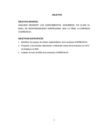 3
OBJETIVO
OBJETIVO GENERAL
ANALIZAR MEDIANTE LOS CONOCIMIENTOS ADQUIRIDOS EN CLASE EL
NIVEL DE RESPONSABILIDAD EMPRESARIAL QUE LA TIENE LA EMPRESA
CHORICHAVA
OBJETIVOS ESPECÍFICOS
 Identificar los grupos de interés (stakeholders) de la empresa CHORICHAVA.
 Proponer y recomendar alternativas a diferentes áreas de la empresa con el fin
de fortalecer la RSE.
 Analizar el nivel de RSE de la empresa CHORICHAVA.
 