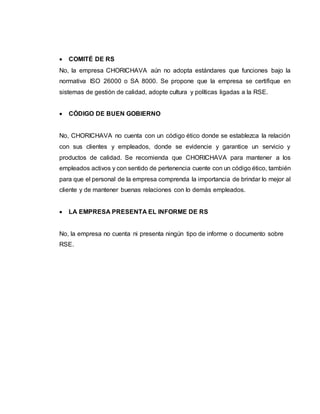  COMITÉ DE RS
No, la empresa CHORICHAVA aún no adopta estándares que funciones bajo la
normativa ISO 26000 o SA 8000. Se propone que la empresa se certifique en
sistemas de gestión de calidad, adopte cultura y políticas ligadas a la RSE.
 CÓDIGO DE BUEN GOBIERNO
No, CHORICHAVA no cuenta con un código ético donde se establezca la relación
con sus clientes y empleados, donde se evidencie y garantice un servicio y
productos de calidad. Se recomienda que CHORICHAVA para mantener a los
empleados activos y con sentido de pertenencia cuente con un código ético, también
para que el personal de la empresa comprenda la importancia de brindar lo mejor al
cliente y de mantener buenas relaciones con lo demás empleados.
 LA EMPRESA PRESENTA EL INFORME DE RS
No, la empresa no cuenta ni presenta ningún tipo de informe o documento sobre
RSE.
 