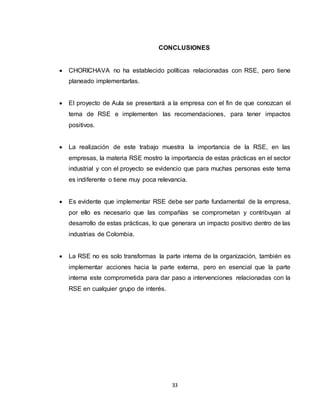 33
CONCLUSIONES
 CHORICHAVA no ha establecido políticas relacionadas con RSE, pero tiene
planeado implementarlas.
 El proyecto de Aula se presentará a la empresa con el fin de que conozcan el
tema de RSE e implementen las recomendaciones, para tener impactos
positivos.
 La realización de este trabajo muestra la importancia de la RSE, en las
empresas, la materia RSE mostro la importancia de estas prácticas en el sector
industrial y con el proyecto se evidencio que para muchas personas este tema
es indiferente o tiene muy poca relevancia.
 Es evidente que implementar RSE debe ser parte fundamental de la empresa,
por ello es necesario que las compañías se comprometan y contribuyan al
desarrollo de estas prácticas, lo que generara un impacto positivo dentro de las
industrias de Colombia.
 La RSE no es solo transformas la parte interna de la organización, también es
implementar acciones hacia la parte externa, pero en esencial que la parte
interna este comprometida para dar paso a intervenciones relacionadas con la
RSE en cualquier grupo de interés.
 