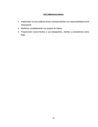 34
RECOMENDACIONES
 Implementar en sus políticas temas correspondientes con responsabilidad social
empresarial.
 Identificar completamente sus grupos de interés.
 Proporcionar conocimientos a sus trabajadores, clientes y proveedores sobre
RSE.
 