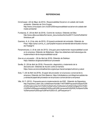 35
REFERENCIAS
CirroCooper. (22 de Mayo de 2012). Responsabilidad Social en el cuidado del medio
ambiente. Obtenido de Cirro Cooper:
http://www.cirrocooper.com.mx/2012/05/responsabilidad-social-en-el-cuidado-del-
medio-ambiente/
Fundazioa, E. (30 de Abril de 2018). Control de residuos. Obtenido de Elika:
http://www.elika.eus/datos/formacion_documentos/Archivo20/17.Control%20de%2
0residuos.pdf
Guerrero, A. A. (2 de Julio de 2015). El impacto ambiental del embutido. Obtenido de
Prezi: https://prezi.com/e_m_nyd7yoqf/el-impacto-ambiental-del-embutido-chorizo-
etc/?webgl=0
Panamericana, U. (6 de Julio de 2013). Una guía para implementar responsabilidad social
en la empresa. Obtenido de Slideshare: https://es.slideshare.net/malvara/gua-de-
implementacin-de-la-responsabilidad-social
Que es un proveedor . (30 de Abril de 2018). Obtenido de Debitoor:
https://debitoor.es/glosario/definicion-proveedor
Sevilla, D. (30 de Abril de 2018). Prevención, diagnóstico y tratamiento de la
desnutricción. Obtenido de Acción contra el hambre:
https://www.accioncontraelhambre.org/es/que-hacemos/ejes/nutricion-y-salud
Soto, T. (30 de Abril de 2018). El papel del proveedor en el proceso comercial de tu
empresa. Obtenido de Click Balance: https://clickbalance.com/blog/mercadotecnia-
y-ventas/el-papel-del-proveedor-en-el-proceso-comercial-de-tu-empresa/
Villa, M. P. (2012). Propuesta para la implementación de RSE . Obtenido de Repository:
http://repository.udem.edu.co/bitstream/handle/11407/348/Propuesta%20para%20l
a%20implementaci%C3%B3n%20de%20un%20sistema%20de%20gesti%C3%B3
n%20De%20Responsabilidad%20Social%20Empresarial%20(RSE)%20para%20la
%20empresa%20Grupo%20Faro%20S.A.S..pdf?sequence=1
 
