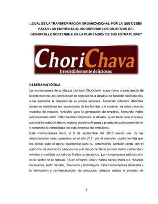 4
¿CUÁL ES LA TRANSFORMACIÓN ORGANIZACIONAL POR LA QUE DEBEN
PASAR LAS EMPRESAS AL INCORPORAR LOS OBJETIVOS DEL
DESARROLLO SOSTENIBLE EN LA PLANEACIÓN DE SUS ESTRATEGIAS?
RESEÑA HISTÓRICA
La microempresa de productos cárnicos Chorichava surge como consecuencia de
la detección de una oportunidad de negocio de la Alcaldía de Medellín facilitándoles
a las personas la creación de su propia empresa, formando entornos laborales
donde se beneficien las necesidades de las familias y el sustento de estas creando
modelos de negocio rentables para la generación de empleos, formando redes
empresariales entre estas mismas empresas, la alcaldía quiso llevar esta empresa
como la formulación de un proyecto donde se le puso a prueba de su funcionamiento
y comprobó la rentabilidad de esta empresa de embutidos.
Esta microempresa inicia el 5 de septiembre del 2010 siendo una de las
seleccionadas como ganadora en el año 2011 por el concurso capital semilla que
les brindo todo el apoyo económico para su crecimiento, también conto con el
patrocino de mercados campesinos y el despacho de la primera dama asistiendo a
eventos y maridaje por más de 5 años consecutivos. La microempresa está ubicada
en el sector de la comuna 16 en el barrio Belén, donde tienen todos los recursos
necesarios, tanto humano, financiero y tecnológico. Esta microempresa dedicada a
la fabricación y comercialización de productos cárnicos realiza el proceso de
 