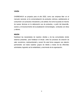 6
VISIÓN
CHORICHAVA se proyecta para el año 2022, como una empresa líder en el
mercado nacional, en la comercialización de productos cárnicos, satisfaciendo al
consumidor con productos innovadores y de calidad. Así como la puesta en marcha
de nuevas técnicas en la elaboración sus de productos, a partir del desarrollo,
avance y el reconocimiento de la actualización de tecnologías, conductas con ética
y valores.
MISIÓN
Satisfacer las necesidades de nuestros clientes y de las comunidades donde
estamos presentes, para fortalecer el vínculo entre los procesos de creación de
valor económico, medioambiental y social. De esta forma asegurar una relación
permanente con todos nuestros grupos de interés a través de las diferentes
actividades, logrando así la rentabilidad y crecimiento de la organización.
 