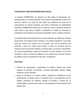 7
CHORICHAVA COMO RESPONSABILIDAD SOCIAL:
La empresa CHORICHAVA se relaciona con RS porque ha descubierto que,
preocupándose por el medio ambiente, tiene mayores oportunidades de éxito en el
mercado, debido a que cada vez más existe una preferencia por parte de los
consumidores por adquirir productos que reúnan condiciones de sostenibilidad
ambiental. CHORICHAVA además de no contaminar cuida y aprovecha al máximo
cada recurso, cada insumo evitando su desperdicio e invierte en innovación e
investigación para optimizar sus procesos y desarrollar nuevos y mejores productos.
Los clientes eligen estos productos por su altos estándares de calidad pero además
porque tiene como objetivo poder vincularse a una solución apoyando a una causa
social por medio de la donación de su producto, para que la producción sea
coherente a todos los niveles busca orientar a todos sus procesos hacia la
producción de una economía solidaria, el comercio justo, y el consumo responsable,
por eso para abastecerse compra los productos de otras empresa con las que
comparte su visión y la forma de entender su rol, empresa que como ella además
de calidad y precio son garantía de trato justo y transparente.
POLITICAS
 Conocer las necesidades y expectativas de nuestros clientes para poder
asegurar el suministro de producto y servicios adecuados, seguros, fiables
conformes con los requisitos.
 Buscar la excelencia y la mejora continua, mediante la identificación de las
oportunidades de mejora, tanto en la gestión como en las relaciones con los
clientes, orientando los esfuerzos además de controlar y corregir las no
conformidades, a prevenir sus causas con una perspectiva de optimización como
objetivo final.
 