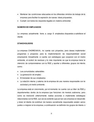 8
 Mantener las condiciones adecuadas en los diferentes ámbitos de trabajo de la
empresa para facilitar la expresión de nuevas ideas propuestas.
 Cumplir con todos los requisitos legales en materia ambiental.
NÚMERO DE EMPLEADOS
La empresa actualmente tiene a cargo 6 empleados dispuestos a satisfacer al
cliente.
STAKEHOLDERS
La empresa CHORICHAVA, no cuenta con proyectos, pero desea implementar
programas o proyectos para la implementación de responsabilidad social
empresarial. Actualmente si cuenta con estrategias que cooperan con el medio
ambiente, el control de residuos y lo más importante es que la empresa tiene la
intención de comprometerse con la RSE y aportar a diferentes grupos de interés
como:
 Las comunidades vulnerables
 La generación de empleo
 El bienestar de sus empleados
 La relación interna y externa de la empresa de una manera responsable con la
sociedad y el medio ambiente.
La empresa está en crecimiento, por el momento no cuenta con un líder de RSE y
departamentos dentro de la empresa que funcionen de manera autónoma, pero
como se mencionó anteriormente realiza acciones e implementa estrategias
relacionadas con la RSE, aun así es evidente que por ser una empresa en desarrollo
y tener el interés de contribuir de manera socialmente responsable existen varios
puntos a mejorar en la empresa, a continuación se definirán los grupos de interés o
 