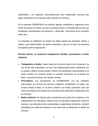 9
stakeholders y se sugerirán recomendaciones para implementar acciones que
logren diferenciar en el mercado esta compañía de cárnicos.
En la empresa CHORICHAVA se propone algunas actividades y sugerencia para
definir los grupos de interés, ya que la empresa busca un bienestar laboral para sus
empleados, oportunidades de innovación y desarrollo, crecimiento de la compañía
entre otros.
La propuesta es establecer los grupos de interés desde dos divisiones: interior y
exterior, para determinarlos de manera específica y que en un futuro se evidencia
el progreso para la organización.
División Interior: la componen trabajadores, familias, proveedores y medio
ambiente.
 Trabajadores y familia: Hacen parte de la división interna de la empresa y es
uno de los más importantes, ya que si los colaboradores están satisfechos con
su trabajo y dentro de este pueden mostrar sus habilidades será percibido en el
núcleo familiar y la empresa tendrá un evidente incremento en la manera de
llevar a cabo los procesos con sentido humano.
 Proveedores: Los proveedores de CHORICHAVA son las industrias
relacionadas con el tema de cárnicos y plásticos. Actualmente se realiza una
compra directa a estos, no se tiene convenio con ningún proveedor para que
surta a la empresa con existencias necesarias para desarrollar la elaboración de
los chorizos.
 Medio ambiente: Se observa gran compromiso por parte de la empresa y sus
colaboradores por este grupo, debido a que en esta parte implementa control de
residuos y uso eficiente de los componentes e ingredientes del chorizo, también
estrategias de control de residuos, lo que hace que se diferencien el sector de
cárnicos.
 