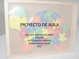 PROYECTO DE AULA
  ESCUELA SABANA DEL INDIO
          DOCENTE
    ESTER BENITA VANEGAS
     CHIMICHAGUA-CESAR
            2012
 