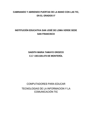 CAMINANDO Y ABRIENDO PUERTAS DE LA MANO CON LAS TIC,
                  EN EL GRADOS 5°




 INSTITUCIÓN EDUCATIVA SAN JOSÉ DE LOMA VERDE SEDE
                   SAN FRANCISCO




            SAIDITH MARIA TAMAYO OROZCO
            C.C 1.003.026.470 DE MONTERÍA.




          COMPUTADORES PARA EDUCAR
      TECNOLOGIAS DE LA INFORMACION Y LA
             COMUNICACIÓN TIC
 