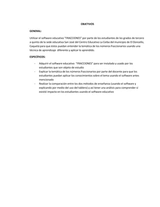 OBJETIVOS

GENERAL:

Utilizar el software educativo “FRACCIONES” por parte de los estudiantes de los grados de tercero
a quinto de la sede educativa San José del Centro Educativo La Ceiba del municipio de El Doncello,
Caquetá para que éstos puedan entender la temática de los números fraccionarios usando una
técnica de aprendizaje diferente y aplicar lo aprendido.

ESPECÍFICOS:

    -   Adquirir el software educativo “FRACCIONES” para ser instalado y usado por los
        estudiantes que son objeto de estudio
    -   Explicar la temática de los números fraccionarios por parte del docente para que los
        estudiantes puedan aplicar los conocimientos sobre el tema usando el software antes
        mencionado
    -   Realizar la comparación entre los dos métodos de enseñanza (usando el software y
        explicando por medio del uso del tablero) y así tener una análisis para comprender sí
        existió impacto en los estudiantes usando el software educativo
 
