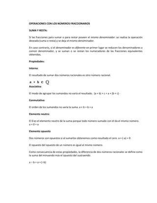 OPERACIONES CON LOS NÚMEROS FRACCIONARIOS

SUMA Y RESTA:

Sí las fracciones para sumar o para restar poseen el mismo denominador: se realiza la operación
deseada (suma o resta) y se deja el mismo denominador.

En caso contrario, sí el denominador es diferente en primer lugar se reducen los denominadores a
común denominador, y se suman o se restan los numeradores de las fracciones equivalentes
obtenidas.

Propiedades:

Interna:

El resultado de sumar dos números racionales es otro número racional.



Asociativa:

El modo de agrupar los sumandos no varía el resultado. (a + b) + c = a + (b + c) ·

Conmutativa:

El orden de los sumandos no varía la suma. a + b = b + a

Elemento neutro:

El 0 es el elemento neutro de la suma porque todo número sumado con él da el mismo número.
a+0=a

Elemento opuesto

Dos números son opuestos si al sumarlos obtenemos como resultado el cero. a + (-a) = 0

El opuesto del opuesto de un número es igual al mismo número.

Como consecuencia de estas propiedades, la diferencia de dos números racionales se define como
la suma del minuendo más el opuesto del sustraendo.

a − b = a + (−b)
 
