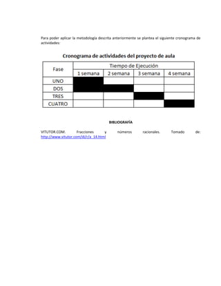 Para poder aplicar la metodología descrita anteriormente se plantea el siguiente cronograma de
actividades:




                                        BIBLIOGRAFÍA

VITUTOR.COM.         Fracciones     y        números       racionales.      Tomado         de:
http://www.vitutor.com/di/r/a_14.html
 