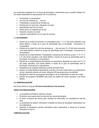 Los contenidos recogidos en el curriculo de tecnología y matematicas que se pueden trabajar con
los medios disponibles en este proyecto TIC en el aula son:

      Conociendo mi computadora
      Uno dos tres windows xp … otra vez
      Propiedades y accesorios de windows xp
      Escribiendo con word pad y dibujando con paint
      Aprendiendo mas facil con word
      Power point y su presentacion de lujo
      Haciendo calculos con excel
      Jugando y aprendiendo con mi euipo de computo

2.3 ACTIVIDADES

      Estudio de la unidad Conociendo mi computadora para 1 º y 2 º del centro educativo rural
       Santa Martha a través de la guia de aprendizaje para la tecnologia conozcamos mi
       computadora.
      Estudio de la unidad Uno dos tres windows xp … otra vez para 3º y 4º del centro educativo
       rural Santa Martha a través de la guia de aprendizaje para la tecnologia conozcamos mi
       computadora.•
      Estudio de la unidad didáctica Propiedades y accesorios de windows xp para 1º, 2º, 3°, 4°
       y 5° del centro educativo rural Santa Martha a través de la guia de aprendizaje para la
       tecnologia conozcamos mi computadora.
      Estudio de la unidad didactica Escribiendo con word pad y dibujando con paint con 3º y 4º
       del centro educativo rural Santa Martha a través de la guia de aprendizaje para la
       tecnologia conozcamos mi computadora.
      Presentación de unidades didácticas a través de Power Point.
      Estudio la unidad didáctica Aprendiendo mas facil con word, Power point y su presentacion
       de lujo, Haciendo calculos con excel, utilizando CD que proporciona una editorial.
      Recogida en video de los proyectos tecnológico y de su presentación al resto de la clase.
      Estudio del programa GCOMPIS para todos los grados del centro educativo rural Santa
       Martha

2.4 TEMPORALIZACIÓN

Dos horas diarias en el grupo.10 horas semanales por tres semanas

ASPECTOS INNOVADORES

      La posibilidad de Realizar prácticas virtuales
      El atractivo que supone para los alumnos las nuevas tecnologías.
      El poner al alcance del alumno gran cantidad de información, sin necesidad de salir del
       aula.
      La posibilidad de obtener información inmediata de temas de actualidad relacionados con
       las matematicas
      permitirle al estudiante vivenciar actividades ludico matematicas a traves de la practica
       interactiva con las tic

TEMPORALIZACIÓN
 