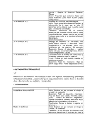 diarios .- Material de desecho.- Pegante.-
                                                   Tijeras.
                                                   Cierre: Preguntar qué podríamos hacer con
                                                   estos materiales para hacer nuestra propia
                                                   computadora
30 de enero de 2013                                Irrupción de Gonza del “Escuadróndigital”
                                                   Inicio: Con la ayuda del profesor guía se dará la
                                                   introducción de la parte que se pide. El
                                                   personaje entra diciendo que necesita ayuda
                                                   para completar el computador.
                                                   Desarrollo: Explicación de las distintas
                                                   aventuras que ha tenido durante toda su vida y
                                                   que ellos también pueden escribir sus propias
                                                   historias para ayudar a a completar el equipo
                                                   de computo.
                                                   Cierre: Compromiso
30 de enero de 2013                                Entrega de calendario de actividades para
                                                   medir logros, avances y retrocesos .Inicio:
                                                   Problematizar a los alumnos sobre cómo
                                                   podríamos ver los avances del proyecto.
                                                   Desarrollo: Mostrar el calendario y explicar
                                                   como este va a ayudar con el proyecto. Cierre:
                                                   Responder preguntas y dudas
31 de enero de 2013                                Dar bases sobre el manejo del computador y
                                                   materiales necesarios para su creación
                                                   .Inicio: Explicar en qué consiste manejar un
                                                   equipo de computo.
                                                   Desarrollo: Pedir los materiales:- Hoja de
                                                   Block.- Lápiz Mina o Pasta.- Lápices de colores.


4. ACTIVIDADES DE DESARROLLO

4.1

Definición: Se desarrollan las actividades de acuerdo a los objetivos, competencias y aprendizajes
señalados en el capítulo 2.1, cabe resaltar que la propuesta es teórico practica donde se dividirá la
clase n dos momentos uno explicativo y otro practico

4.2 Calendarización.


Lunes 04 de febrero de 2013                        Inicio: Explicar en qué consiste el dibujo la
                                                   unidad 1 de contenido.
                                                   Desarrollo: Pedir los siguientes materiales:-
                                                   Hoja de Block, ojalá usada.- Revistas varias,
                                                   diario,    Material de desecho.- Pegamento.-
                                                   Tijeras.- Lápices de colores y realizar un dibujo
                                                   ya visto del computador con sus partes
                                                   Finalización: Revisar el trabajo y registrar en
                                                   progresó ..
Martes 05 de febrero                               Inicio: Explicar en qué consiste el dibujo la
                                                   unidad 2 de contenido.
                                                   Desarrollo: en los equipos de computo cada
                                                   estudiante identificara lo explicado en clase y
 