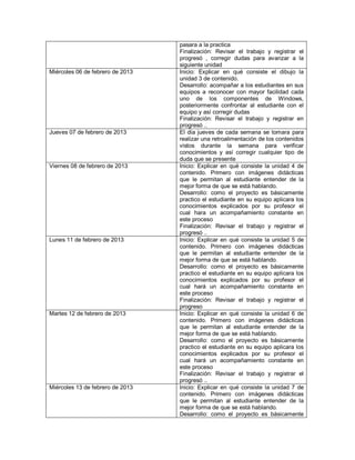pasara a la practica
                                  Finalización: Revisar el trabajo y registrar el
                                  progresó , corregir dudas para avanzar a la
                                  siguiente unidad
Miércoles 06 de febrero de 2013   Inicio: Explicar en qué consiste el dibujo la
                                  unidad 3 de contenido.
                                  Desarrollo: acompañar a los estudiantes en sus
                                  equipos a reconocer con mayor facilidad cada
                                  uno de los componentes de Windows,
                                  posteriormente confrontar al estudiante con el
                                  equipo y así corregir dudas
                                  Finalización: Revisar el trabajo y registrar en
                                  progresó ..
Jueves 07 de febrero de 2013      El día jueves de cada semana se tomara para
                                  realizar una retroalimentación de los contenidos
                                  vistos durante la semana para verificar
                                  conocimientos y así corregir cualquier tipo de
                                  duda que se presente
Viernes 08 de febrero de 2013     Inicio: Explicar en qué consiste la unidad 4 de
                                  contenido. Primero con imágenes didácticas
                                  que le permitan al estudiante entender de la
                                  mejor forma de que se está hablando.
                                  Desarrollo: como el proyecto es básicamente
                                  practico el estudiante en su equipo aplicara los
                                  conocimientos explicados por su profesor el
                                  cual hara un acompañamiento constante en
                                  este proceso
                                  Finalización: Revisar el trabajo y registrar el
                                  progresó ..
Lunes 11 de febrero de 2013       Inicio: Explicar en qué consiste la unidad 5 de
                                  contenido. Primero con imágenes didácticas
                                  que le permitan al estudiante entender de la
                                  mejor forma de que se está hablando.
                                  Desarrollo: como el proyecto es básicamente
                                  practico el estudiante en su equipo aplicara los
                                  conocimientos explicados por su profesor el
                                  cual hará un acompañamiento constante en
                                  este proceso
                                  Finalización: Revisar el trabajo y registrar el
                                  progreso
Martes 12 de febrero de 2013      Inicio: Explicar en qué consiste la unidad 6 de
                                  contenido. Primero con imágenes didácticas
                                  que le permitan al estudiante entender de la
                                  mejor forma de que se está hablando.
                                  Desarrollo: como el proyecto es básicamente
                                  practico el estudiante en su equipo aplicara los
                                  conocimientos explicados por su profesor el
                                  cual hará un acompañamiento constante en
                                  este proceso
                                  Finalización: Revisar el trabajo y registrar el
                                  progresó ..
Miércoles 13 de febrero de 2013   Inicio: Explicar en qué consiste la unidad 7 de
                                  contenido. Primero con imágenes didácticas
                                  que le permitan al estudiante entender de la
                                  mejor forma de que se está hablando.
                                  Desarrollo: como el proyecto es básicamente
 