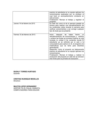 practico el estudiante en su equipo aplicara los
                                conocimientos explicados por su profesor el
                                cual hará un acompañamiento constante en
                                este proceso
                                Finalización: Revisar el trabajo y registrar el
                                progreso
Jueves 14 de febrero de 2013    En este día como el de la semana pasada se
                                tomara para realizar una retroalimentación de
                                los contenidos vistos durante la semana para
                                verificar conocimientos y así corregir cualquier
                                tipo de duda que se presente

Viernes 15 de febrero de 2013   Inicio: después de haber hecho un
                                retroalimentación de conocimientos y verificar
                                y aclarar las dudas se procede Explicar en qué
                                consiste la unidad 8 de contenido donde El
                                estudiante ya se enfrenta por si solo a la
                                computadora para aplicar en él, el programa de
                                matemáticas que se tiene para divertirse
                                aprendiendo.
                                Desarrollo: como el proyecto es básicamente
                                practico el estudiante en su equipo aplicara los
                                conocimientos
                                Finalización: Revisar el trabajo y realizar la
                                evaluación del proyecto en este día se tomaran
                                tres horas para la jornada de evaluación




RUDALY TORRES HURTADO
Docente


CRISTINA RUSINQUE MEDELLIN
Directora


MILEYDI LOPEZ HERNANDEZ
GESTOR TIC EL PAUJIL CAQUETA
COMPUTADORES PARA EDUCAR
 