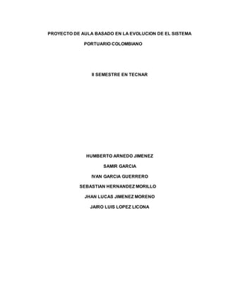 PROYECTO DE AULA BASADO EN LA EVOLUCION DE EL SISTEMA
PORTUARIO COLOMBIANO
II SEMESTRE EN TECNAR
HUMBERTO ARNEDO JIMENEZ
SAMIR GARCIA
IVAN GARCIA GUERRERO
SEBASTIAN HERNANDEZ MORILLO
JHAN LUCAS JIMENEZ MORENO
JAIRO LUIS LOPEZ LICONA
 