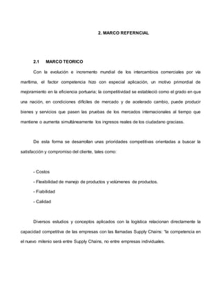 2. MARCO REFERNCIAL
2.1 MARCO TEORICO
Con la evolución e incremento mundial de los intercambios comerciales por vía
marítima, el factor competencia hizo con especial aplicación, un motivo primordial de
mejoramiento en la eficiencia portuaria; la competitividad se estableció como el grado en que
una nación, en condiciones difíciles de mercado y de acelerado cambio, puede producir
bienes y servicios que pasen las pruebas de los mercados internacionales al tiempo que
mantiene o aumenta simultáneamente los ingresos reales de los ciudadano graciass.
De esta forma se desarrollan unas prioridades competitivas orientadas a buscar la
satisfacción y compromiso del cliente, tales como:
- Costos
- Flexibilidad de manejo de productos y volúmenes de productos.
- Fiabilidad
- Calidad
Diversos estudios y conceptos aplicados con la logística relacionan directamente la
capacidad competitiva de las empresas con las llamadas Supply Chains: “la competencia en
el nuevo milenio será entre Supply Chains, no entre empresas individuales.
 