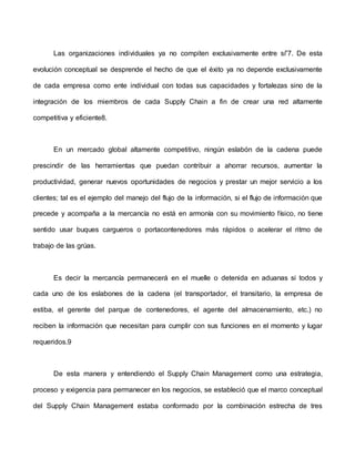 Las organizaciones individuales ya no compiten exclusivamente entre sí”7. De esta
evolución conceptual se desprende el hecho de que el éxito ya no depende exclusivamente
de cada empresa como ente individual con todas sus capacidades y fortalezas sino de la
integración de los miembros de cada Supply Chain a fin de crear una red altamente
competitiva y eficiente8.
En un mercado global altamente competitivo, ningún eslabón de la cadena puede
prescindir de las herramientas que puedan contribuir a ahorrar recursos, aumentar la
productividad, generar nuevos oportunidades de negocios y prestar un mejor servicio a los
clientes; tal es el ejemplo del manejo del flujo de la información, si el flujo de información que
precede y acompaña a la mercancía no está en armonía con su movimiento físico, no tiene
sentido usar buques cargueros o portacontenedores más rápidos o acelerar el ritmo de
trabajo de las grúas.
Es decir la mercancía permanecerá en el muelle o detenida en aduanas si todos y
cada uno de los eslabones de la cadena (el transportador, el transitario, la empresa de
estiba, el gerente del parque de contenedores, el agente del almacenamiento, etc.) no
reciben la información que necesitan para cumplir con sus funciones en el momento y lugar
requeridos.9
De esta manera y entendiendo el Supply Chain Management como una estrategia,
proceso y exigencia para permanecer en los negocios, se estableció que el marco conceptual
del Supply Chain Management estaba conformado por la combinación estrecha de tres
 