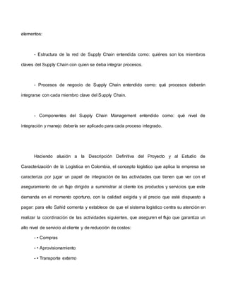 elementos:
- Estructura de la red de Supply Chain entendida como: quiénes son los miembros
claves del Supply Chain con quien se deba integrar procesos.
- Procesos de negocio de Supply Chain entendido como: qué procesos deberán
integrarse con cada miembro clave del Supply Chain.
- Componentes del Supply Chain Management entendido como: qué nivel de
integración y manejo debería ser aplicado para cada proceso integrado.
Haciendo alusión a la Descripción Definitiva del Proyecto y al Estudio de
Caracterización de la Logística en Colombia, el concepto logístico que aplica la empresa se
caracteriza por jugar un papel de integración de las actividades que tienen que ver con el
aseguramiento de un flujo dirigido a suministrar al cliente los productos y servicios que este
demanda en el momento oportuno, con la calidad exigida y al precio que esté dispuesto a
pagar: para ello Sahid comenta y establece de que el sistema logístico centra su atención en
realizar la coordinación de las actividades siguientes, que aseguren el flujo que garantiza un
alto nivel de servicio al cliente y de reducción de costos:
- • Compras
- • Aprovisionamiento
- • Transporte externo
 