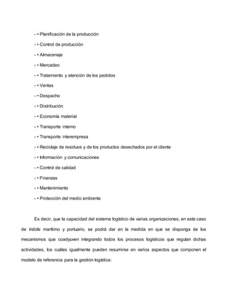 - • Planificación de la producción
- • Control de producción
- • Almacenaje
- • Mercadeo
- • Tratamiento y atención de los pedidos
- • Ventas
- • Despacho
- • Distribución
- • Economía material
- • Transporte interno
- • Transporte interempresa
- • Reciclaje de residuos y de los productos desechados por el cliente
- • Información y comunicaciones
- • Control de calidad
- • Finanzas
- • Mantenimiento
- • Protección del medio ambiente
Es decir, que la capacidad del sistema logístico de varias organizaciones, en este caso
de índole marítimo y portuario, se podrá dar en la medida en que se disponga de los
mecanismos que coadyuven integrando todos los procesos logísticos que regulan dichas
actividades, los cuáles igualmente pueden resumirse en varios aspectos que componen el
modelo de referencia para la gestión logística:
 