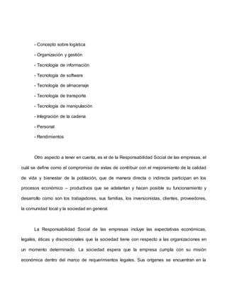 - Concepto sobre logística
- Organización y gestión
- Tecnología de información
- Tecnología de software
- Tecnología de almacenaje
- Tecnología de transporte
- Tecnología de manipulación
- Integración de la cadena
- Personal
- Rendimientos
Otro aspecto a tener en cuenta, es el de la Responsabilidad Social de las empresas, el
cuál se define como el compromiso de estas de contribuir con el mejoramiento de la calidad
de vida y bienestar de la población, que de manera directa o indirecta participan en los
procesos económico – productivos que se adelantan y hacen posible su funcionamiento y
desarrollo como son los trabajadores, sus familias, los inversionistas, clientes, proveedores,
la comunidad local y la sociedad en general.
La Responsabilidad Social de las empresas incluye las expectativas económicas,
legales, éticas y discrecionales que la sociedad tiene con respecto a las organizaciones en
un momento determinado. La sociedad espera que la empresa cumpla con su misión
económica dentro del marco de requerimientos legales. Sus orígenes se encuentran en la
 