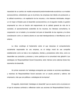 necesidad de un cambio de modelo empresarial predominantemente económico a un modelo
socioeconómico, entendiendo que en el primero, las empresas dan interés a la producción, a
la utilidad económica, a la explotación de los recursos, a los intereses individuales, otorgan
un rol mayor al Estado para el desarrollo socioeconómico; en el segundo modelo, la gestión
empresarial se mira en función del mejoramiento de la calidad general de vida de la
sociedad, el aprovechamiento sostenible de los recursos, los intereses comunitarios, la
cooperación con el estado y la sociedad civil para el desarrollo de las regiones y la obvia
consideración como un sistema abierto en una total interdependencia e interinfluencia con el
entorno.
La ética constituye el fundamento sobre el que descansa el comportamiento
socialmente responsable de una empresa, es el código moral de una compañía
estableciendo como se trata a los empleados, clientes y proveedores entre otros, como se
desarrollan sus productos y procesos y como participa en la comunidad más global14. Las
estrategias de Responsabilidad Social Corporativa, tanto internas como externas tienes tres
escenarios de desarrollo.
Un primer escenario de “estrategia emergente que consiste en acciones espontáneas
y reactivas de Responsabilidad Social asociado con un asunto personal y valórico del
empresario, más que con políticas o estrategias de la empresa”.
El segundo, denominado “estrategia en desarrollo” que se asume como un proceso en
el que la empresa comienza a reflexionar sobre sus acciones de Responsabilidad Social y
 
