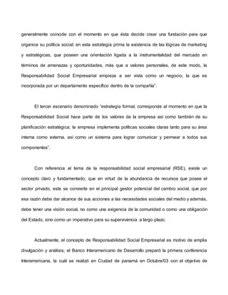 generalmente coincide con el momento en que ésta decide crear una fundación para que
organice su política social; en esta estrategia prima la existencia de las lógicas de marketing
y estratégicas, que poseen una orientación ligada a la instrumentalidad del mercado en
términos de amenazas y oportunidades, más que a valores personales, de este modo, la
Responsabilidad Social Empresarial empieza a ser vista como un negocio, la que es
incorporada por un departamento específico dentro de la compañía”.
El tercer escenario denominado “estrategia formal, corresponde al momento en que la
Responsabilidad Social hace parte de los valores de la empresa así como también de su
planificación estratégica; la empresa implementa políticas sociales claras tanto para su área
interna como externa, así como un sistema para lograr comunicar y permear a todos sus
componentes”.
Con referencia al tema de la responsabilidad social empresarial (RSE), existe un
concepto claro y fundamentado, que en virtud de la abundancia de recursos que posee el
sector privado, este se convierte en el principal gestor potencial del cambio social, que por
esa razón debe dar alcance de sus acciones a las necesidades sociales del medio y además,
debe tener una visión social, no como una exigencia de la comunidad o como una obligación
del Estado, sino como un imperativo para su supervivencia a largo plazo.
Actualmente, el concepto de Responsabilidad Social Empresarial es motivo de amplia
divulgación y análisis; el Banco Interamericano de Desarrollo preparó la primera conferencia
Interamericana, la cuál se realizó en Ciudad de panamá en Octubre/03 con el objetivo de
 