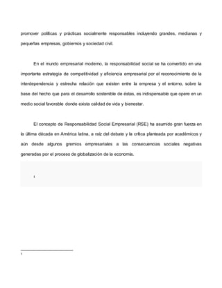 promover políticas y prácticas socialmente responsables incluyendo grandes, medianas y
pequeñas empresas, gobiernos y sociedad civil.
En el mundo empresarial moderno, la responsabilidad social se ha convertido en una
importante estrategia de competitividad y eficiencia empresarial por el reconocimiento de la
interdependencia y estrecha relación que existen entre la empresa y el entorno, sobre la
base del hecho que para el desarrollo sostenible de éstas, es indispensable que opere en un
medio social favorable donde exista calidad de vida y bienestar.
El concepto de Responsabilidad Social Empresarial (RSE) ha asumido gran fuerza en
la última década en América latina, a raíz del debate y la crítica planteada por académicos y
aún desde algunos gremios empresariales a las consecuencias sociales negativas
generadas por el proceso de globalización de la economía.
1
1
 